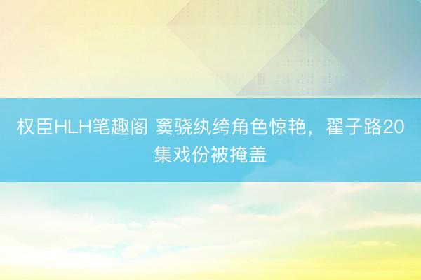 权臣HLH笔趣阁 窦骁纨绔角色惊艳，翟子路20集戏份被掩盖