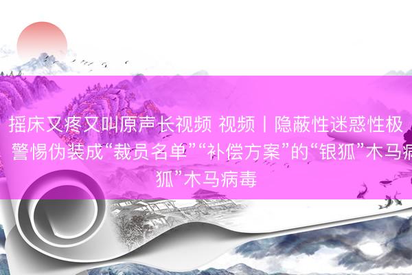 摇床又疼又叫原声长视频 视频丨隐蔽性迷惑性极强!警惕伪装成“裁员名单”“补偿方案”的“银狐”木马病毒