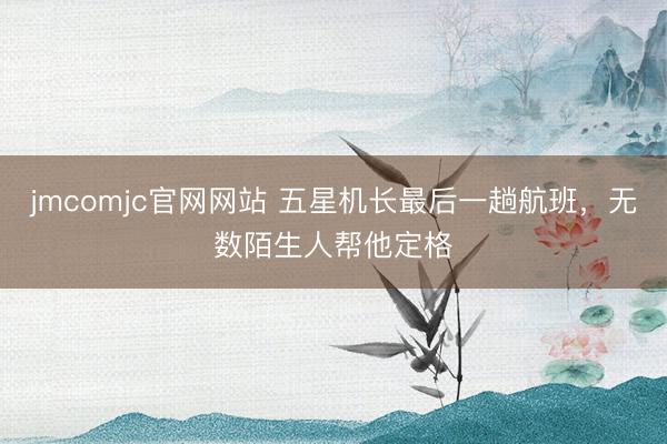 jmcomjc官网网站 五星机长最后一趟航班，无数陌生人帮他定格
