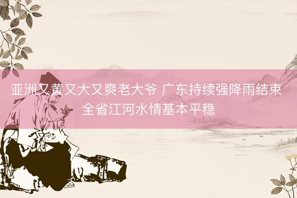 亚洲又黄又大又爽老大爷 广东持续强降雨结束 全省江河水情基本平稳