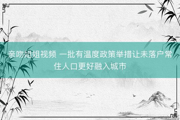 亲吻姐姐视频 一批有温度政策举措让未落户常住人口更好融入城市