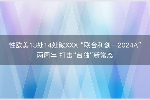 性欧美13处14处破XXX “联合利剑—2024A”两周年 打击“台独”新常态