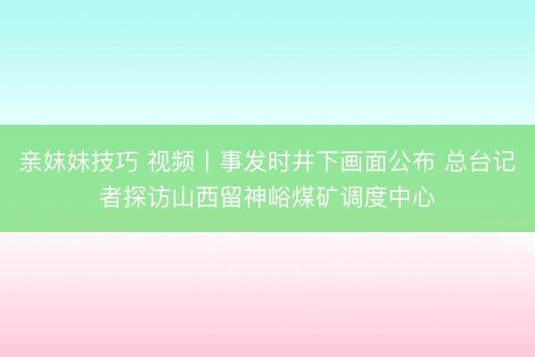 亲妺妹技巧 视频丨事发时井下画面公布 总台记者探访山西留神峪煤矿调度中心