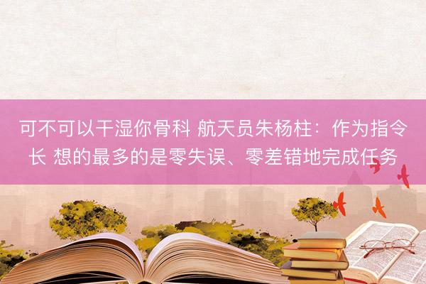 可不可以干湿你骨科 航天员朱杨柱：作为指令长 想的最多的是零失误、零差错地完成任务
