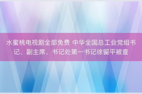 水蜜桃电视剧全部免费 中华全国总工会党组书记、副主席、书记处第一书记徐留平被查
