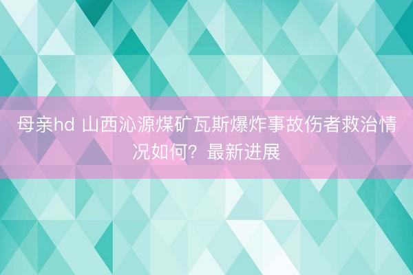 母亲hd 山西沁源煤矿瓦斯爆炸事故伤者救治情况如何？最新进展