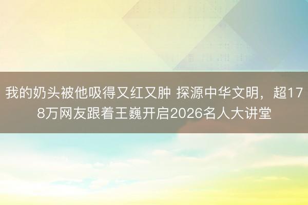 我的奶头被他吸得又红又肿 探源中华文明,超178万网友跟着王巍开启2026名人大讲堂