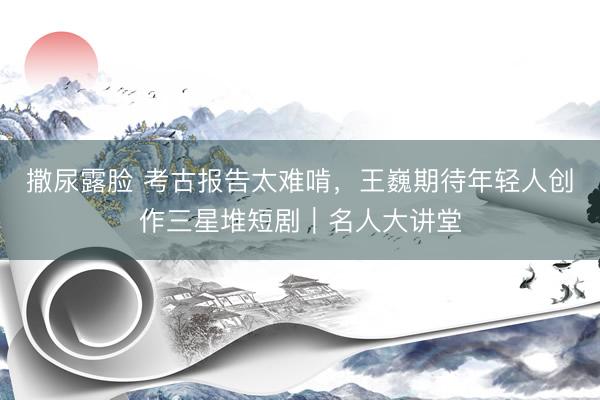 撒尿露脸 考古报告太难啃，王巍期待年轻人创作三星堆短剧｜名人大讲堂
