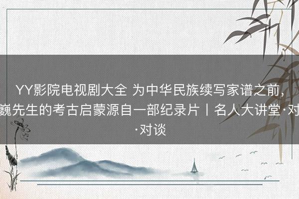 YY影院电视剧大全 为中华民族续写家谱之前，王巍先生的考古启蒙源自一部纪录片丨名人大讲堂·对谈