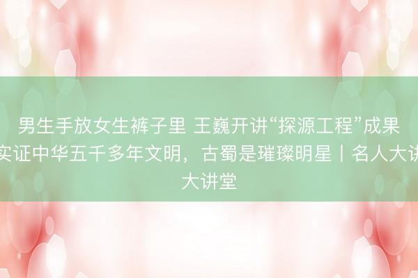 男生手放女生裤子里 王巍开讲“探源工程”成果：实证中华五千多年文明，古蜀是璀璨明星丨名人大讲堂