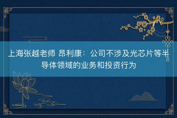 上海张越老师 昂利康：公司不涉及光芯片等半导体领域的业务和投资行为