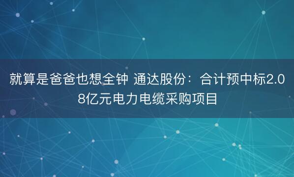 就算是爸爸也想全钟 通达股份：合计预中标2.08亿元电力电缆采购项目