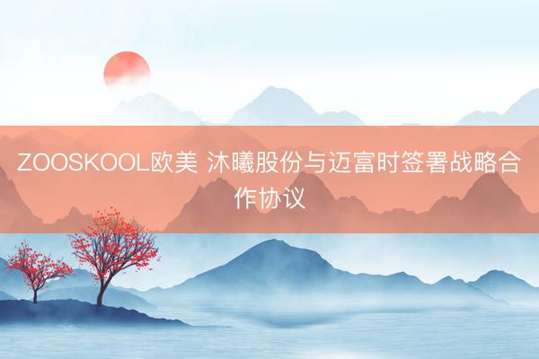 ZOOSKOOL欧美 沐曦股份与迈富时签署战略合作协议