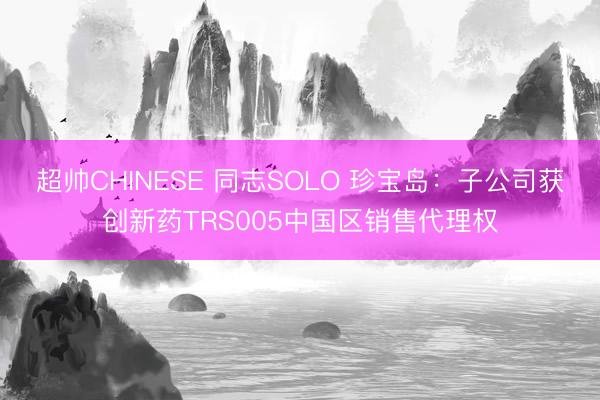 超帅CHINESE 同志SOLO 珍宝岛：子公司获创新药TRS005中国区销售代理权