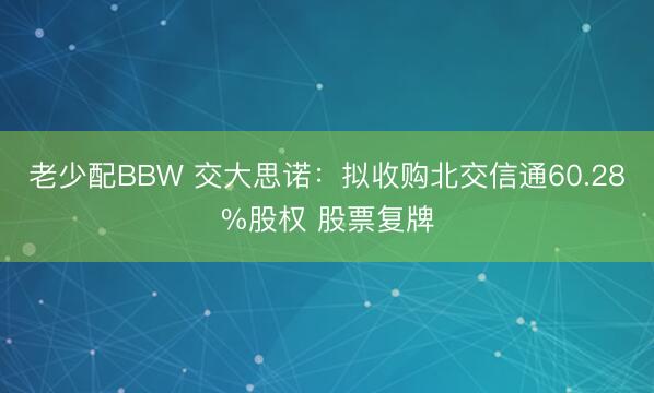 老少配BBW 交大思诺：拟收购北交信通60.28%股权 股票复牌