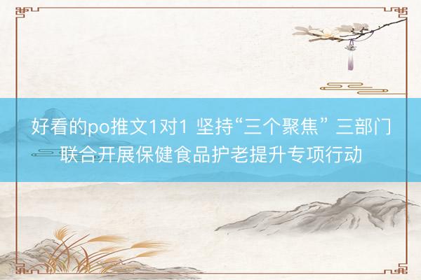 好看的po推文1对1 坚持“三个聚焦” 三部门联合开展保健食品护老提升专项行动