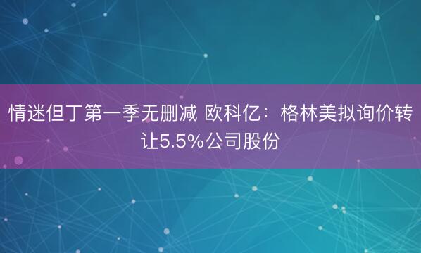 情迷但丁第一季无删减 欧科亿：格林美拟询价转让5.5%公司股份