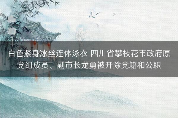 白色紧身冰丝连体泳衣 四川省攀枝花市政府原党组成员、副市长龙勇被开除党籍和公职
