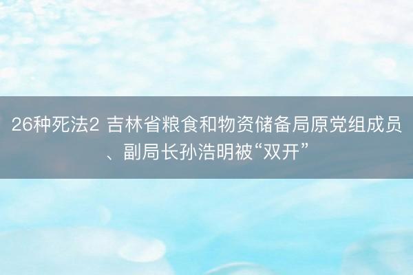 26种死法2 吉林省粮食和物资储备局原党组成员、副局长孙浩明被“双开”
