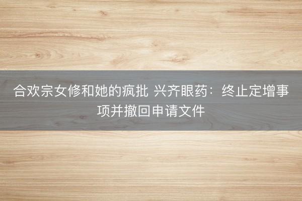 合欢宗女修和她的疯批 兴齐眼药：终止定增事项并撤回申请文件