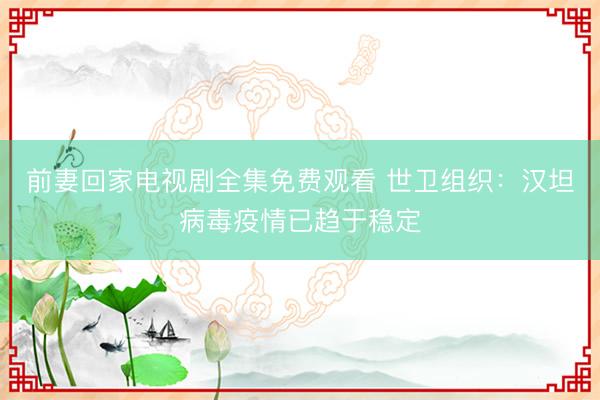 前妻回家电视剧全集免费观看 世卫组织：汉坦病毒疫情已趋于稳定