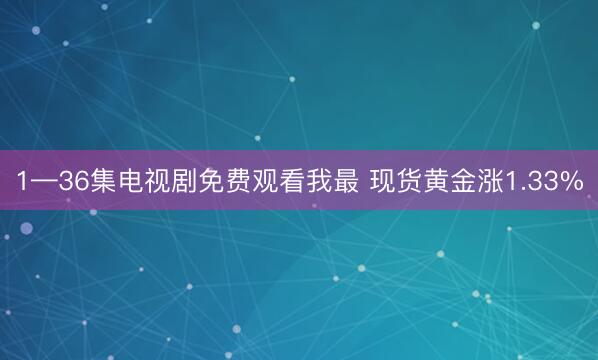 1—36集电视剧免费观看我最 现货黄金涨1.33%