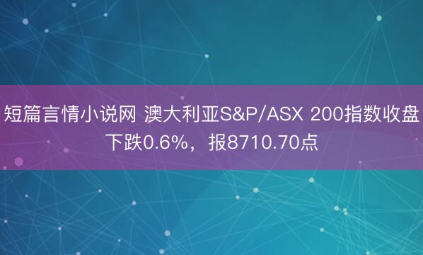 短篇言情小说网 澳大利亚S&P/ASX 200指数收盘下跌0.6%，报8710.70点