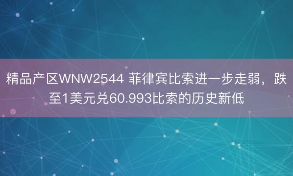 精品产区WNW2544 菲律宾比索进一步走弱，跌至1美元兑60.993比索的历史新低