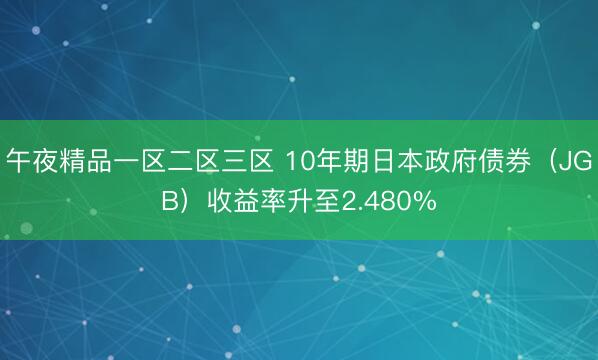午夜精品一区二区三区 10年期日本政府债券（JGB）收益率升至2.480%