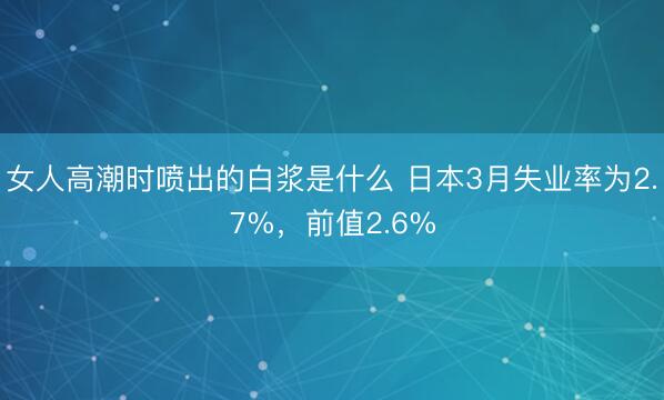女人高潮时喷出的白浆是什么 日本3月失业率为2.7%，前值2.6%