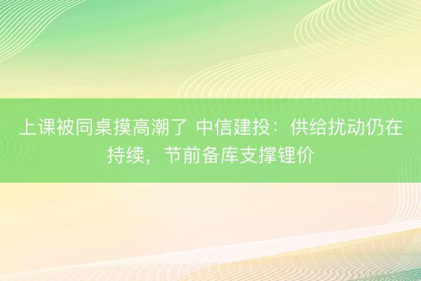 上课被同桌摸高潮了 中信建投：供给扰动仍在持续，节前备库支撑锂价