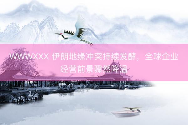 WWWXXX 伊朗地缘冲突持续发酵,全球企业经营前景骤然降温