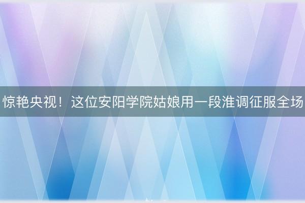 惊艳央视！这位安阳学院姑娘用一段淮调征服全场