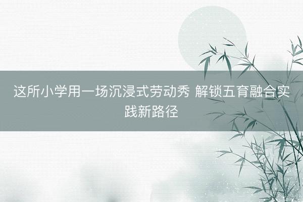 这所小学用一场沉浸式劳动秀 解锁五育融合实践新路径