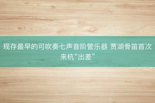现存最早的可吹奏七声音阶管乐器 贾湖骨笛首次来杭“出差”