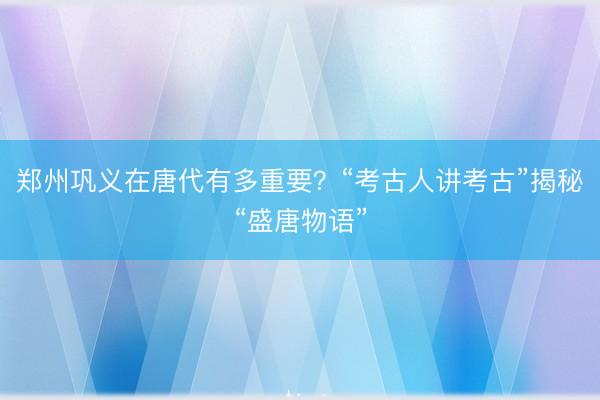 郑州巩义在唐代有多重要？“考古人讲考古”揭秘“盛唐物语”