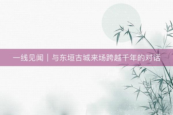一线见闻｜与东垣古城来场跨越千年的对话