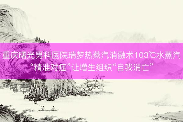 重庆曙光男科医院瑞梦热蒸汽消融术103℃水蒸汽“精准对症”让增生组织“自我消亡”