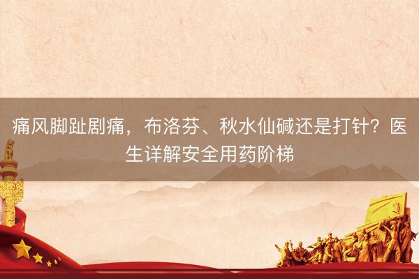 痛风脚趾剧痛，布洛芬、秋水仙碱还是打针？医生详解安全用药阶梯