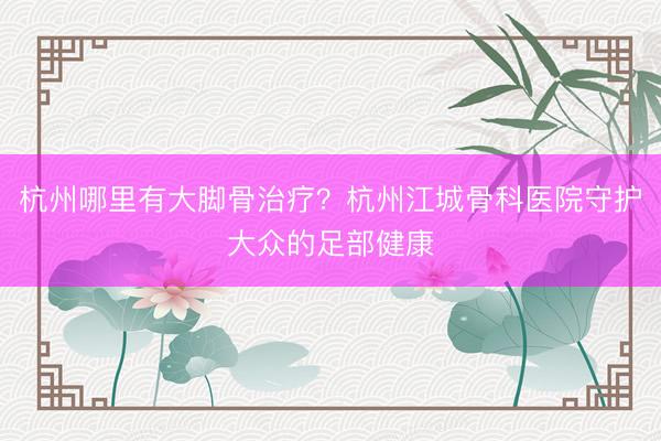 杭州哪里有大脚骨治疗?杭州江城骨科医院守护大众的足部健康