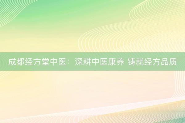 成都经方堂中医:深耕中医康养 铸就经方品质