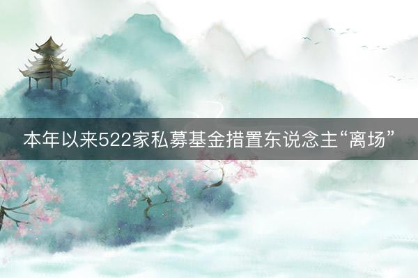 本年以来522家私募基金措置东说念主“离场”