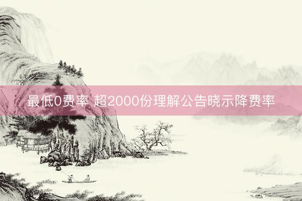最低0费率 超2000份理解公告晓示降费率