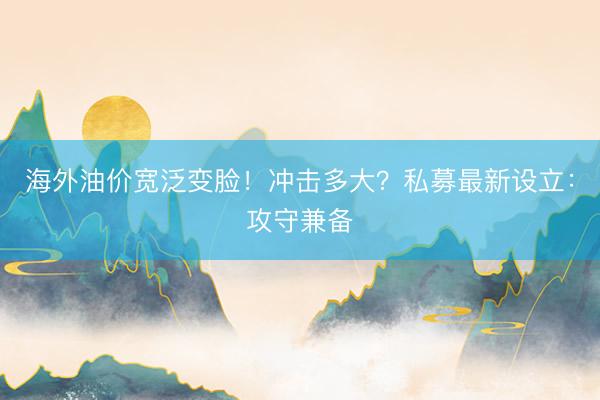 海外油价宽泛变脸！冲击多大？私募最新设立：攻守兼备