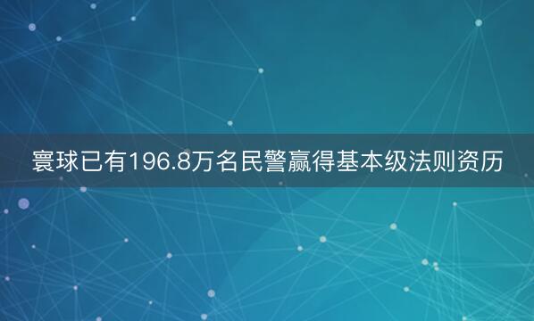寰球已有196.8万名民警赢得基本级法则资历