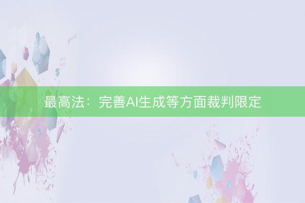 最高法：完善AI生成等方面裁判限定