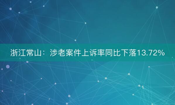 浙江常山：涉老案件上诉率同比下落13.72%