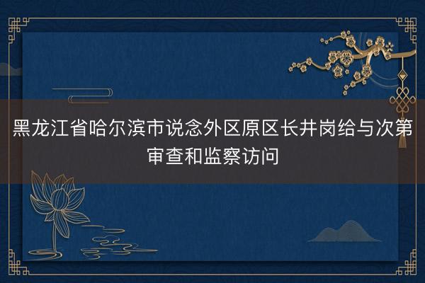黑龙江省哈尔滨市说念外区原区长井岗给与次第审查和监察访问