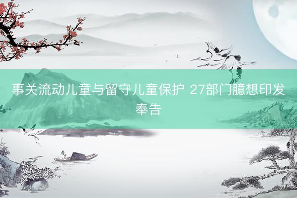 事关流动儿童与留守儿童保护 27部门臆想印发奉告