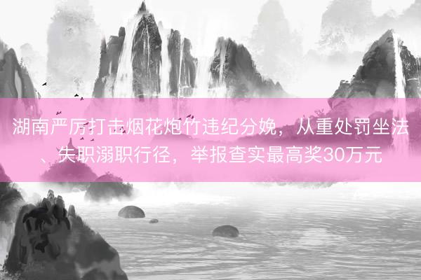 湖南严厉打击烟花炮竹违纪分娩，从重处罚坐法、失职溺职行径，举报查实最高奖30万元
